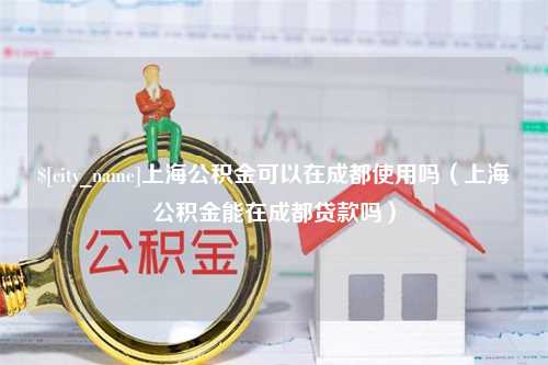 长春上海公积金可以在成都使用吗（上海公积金能在成都贷款吗）