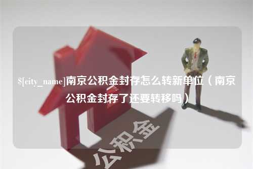 长春南京公积金封存怎么转新单位（南京公积金封存了还要转移吗）