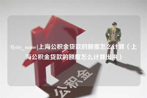 长春上海公积金贷款的额度怎么计算（上海公积金贷款的额度怎么计算出来）